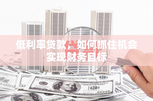 长治低利率贷款，如何抓住机会实现财务目标