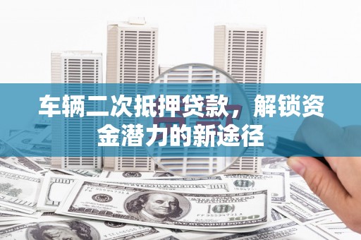 长治车辆二次抵押贷款，解锁资金潜力的新途径