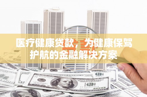 长治医疗健康贷款，为健康保驾护航的金融解决方案